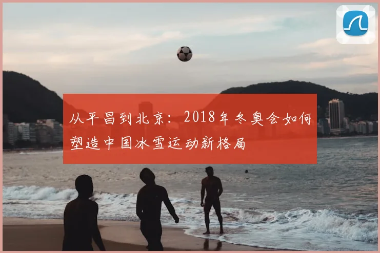 从平昌到北京：2018年冬奥会如何塑造中国冰雪运动新格局