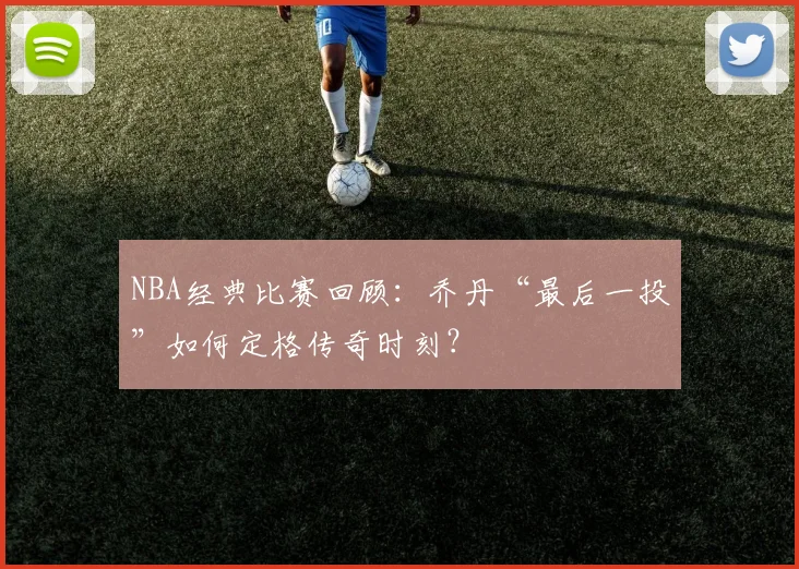 NBA经典比赛回顾：乔丹“最后一投”如何定格传奇时刻？