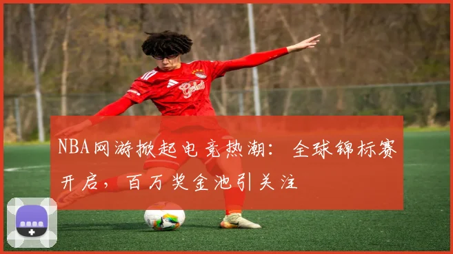 NBA网游掀起电竞热潮：全球锦标赛开启，百万奖金池引关注