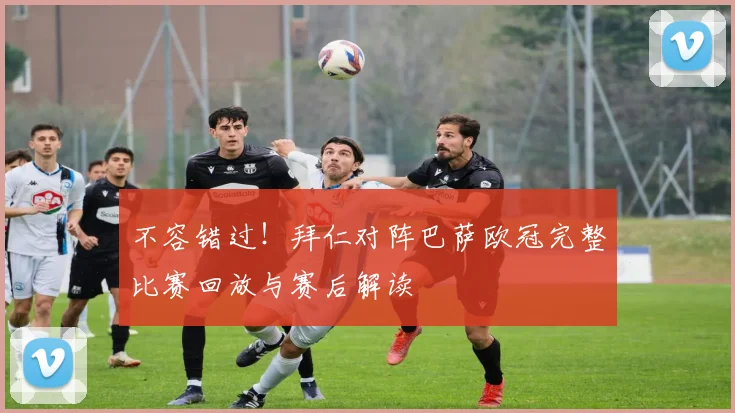 不容错过！拜仁对阵巴萨欧冠完整比赛回放与赛后解读