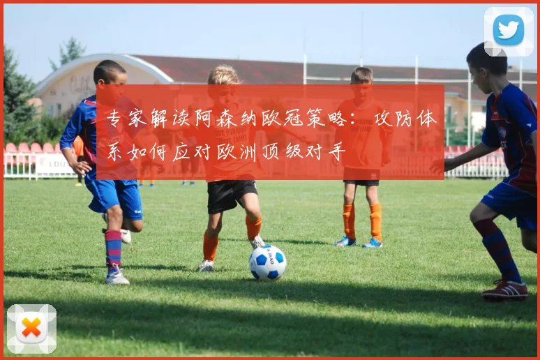 专家解读阿森纳欧冠策略：攻防体系如何应对欧洲顶级对手